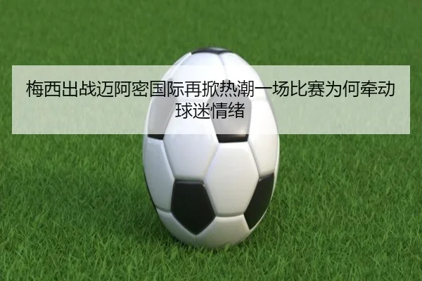 梅西出战迈阿密国际再掀热潮一场比赛为何牵动球迷情绪